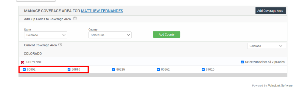 MANAGE COVERAGE AREA FOR MATTHEW FERNANDES 
Add Zip Codes to Coverage Area @ 
State 
Colorado 
Current Coverage Area @ 
COLORADO 
x 
CHEYENNE 
9 80802 
9 80810 
County 
Select One 
9 80825 
Add County 
80862 
Add Coverage Area 
Colorado 
Select/Unselect All ZipCodes 
81026 
Powered By: ValueLink Software 