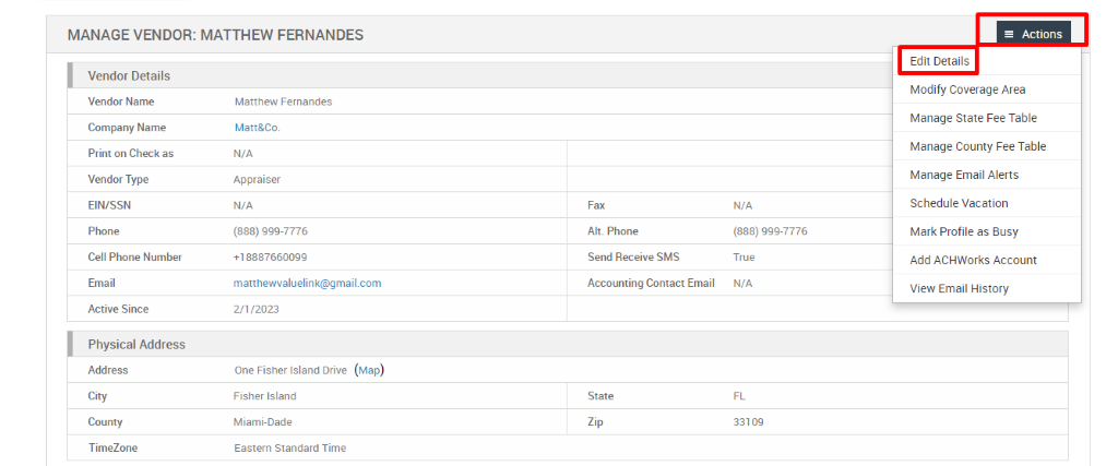 MANAGE VENDOR: MATTHEW FERNANDES 
Vendor Details 
Vendor Name 
Company Name 
Print on Check as 
Vendor Type 
EIN/SSN 
Phone 
Cell Phone Number 
Email 
Active Since 
Physical Address 
Address 
City 
County 
TimeZone 
Matthew Fernandes 
Matt&Co. 
N/A 
Appraiser 
N/A 
(888) ggg-7776 
matthewwaluelink@gmail.com 
Fax 
Alt. Phone 
Send Receive SMS 
Accounting Contact Email 
State 
N/A 
(888) ggg-7776 
True 
N/A 
331 og 
= Actions 
Edit Details 
Modify Coverage Area 
Manage State Fee Table 
Manage County Fee Table 
Manage Email Alerts 
Schedule Vacation 
Mark Profile as Busy 
Add ACHWorks Account 
View Email History 
2/1/2023 
One Fisher Island Drive 
Fisher Island 
Miami-Dade 
Eastern Standard Time 
(Map) 