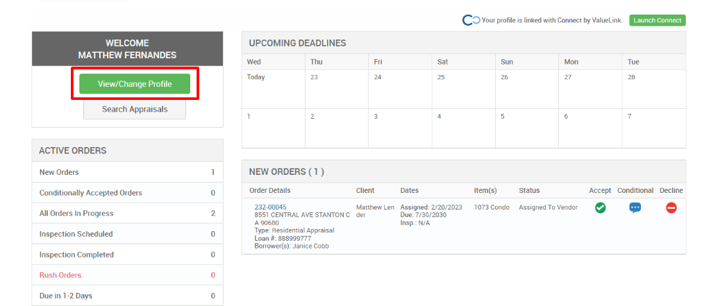 c 
O Your profile is linked with Connect by ValueLink_ 
WELCOME 
MATTHEW FERNANDES 
View/Change Profile 
Search Appraisals 
ACTIVE ORDERS 
New Orders 
Conditionally Accepted Orders 
All Orders In Progress 
Inspection Scheduled 
Inspection Completed 
Rush Orders 
Due in 1-2 Days 
UPCOMING DEADLINES 
Launch Connect 
-rue 
Wed 
Today 
Thu 
0 
2 
0 
0 
0 
Client 
Matthew Len 
der 
Dates 
Assigned: 2/20/2023 
Due: 7/30/2030 
Insp.: N/A 
Sun 
Item(s) 
1073 Condo 
Mon 
NEW ORDERS (1 ) 
Order Details 
232-00045 
8551 CENTRAL AVE STANTON C 
A g0680 
Type: Residential Appraisal 
Loan # 888ggg777 
Borrower(s): Janice Cobb 
Status 
Assigned To Vendor 
Accept Conditional 
Decline 
