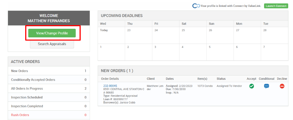 c 
O Your profile is linked with Connect by ValueLink_ 
WELCOME 
MATTHEW FERNANDES 
View/Change Profile 
Search Appraisals 
ACTIVE ORDERS 
New Orders 
Conditionally Accepted Orders 
All Orders In Progress 
Inspection Scheduled 
Inspection Completed 
Rush Orders 
UPCOMING DEADLINES 
Launch Connect 
-rue 
Wed 
Today 
Thu 
0 
2 
0 
0 
Client 
Matthew Len 
der 
Dates 
Assigned: 2/20/2023 
Due: 7/30/2030 
Insp.: N/A 
Sun 
Item(s) 
1073 Condo 
Mon 
NEW ORDERS (1 ) 
Order Details 
232-00045 
8551 CENTRAL AVE STANTON C 
A g0680 
Type: Residential Appraisal 
Loan # 888ggg777 
Borrower(s): Janice Cobb 
Status 
Assigned To Vendor 
Accept Conditional 
Decline 