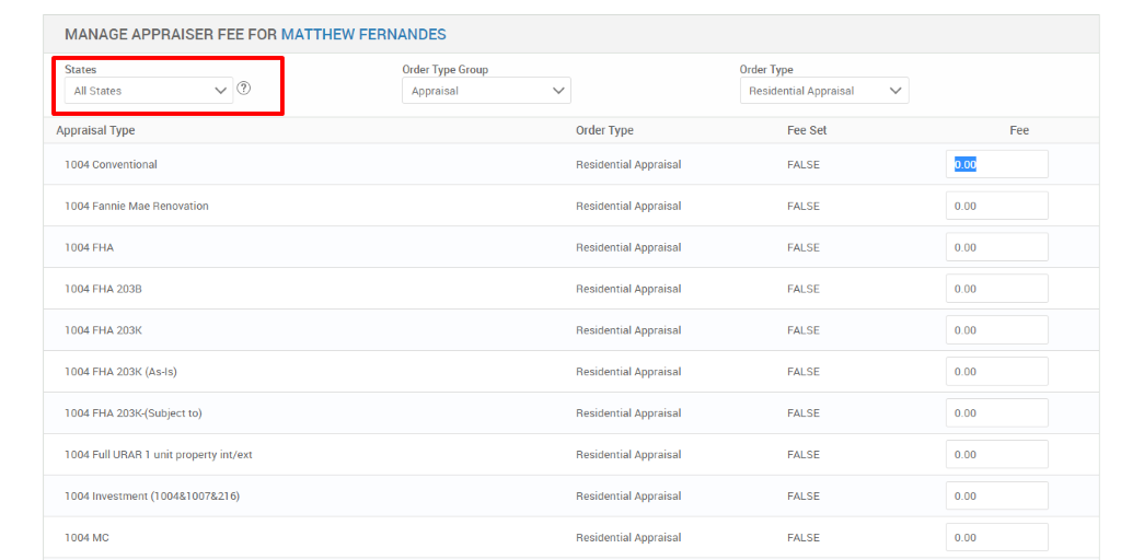 MANAGE APPRAISER FEE FOR MATTHEW FERNANDES 
States 
All States 
Appraisal Type 
1004 Conventional 
1004 Fannie Mae Renovation 
FHA 
1004 FHA 203B 
1004 FHA 203K 
FHA 203K (As-is) 
1004 FHA 203K-(Subject to) 
1004 Full URAR 1 unit property int/ext 
1004 Investment 
1004 MC 
Order Type Group 
Appraisal 
Order Type 
Residential Appraisal 
Residential Appraisal 
Residential Appraisal 
Residential Appraisal 
Residential Appraisal 
Residential Appraisal 
Residential Appraisal 
Residential Appraisal 
Residential Appraisal 
Residential Appraisal 
Order Type 
Residential Appraisal 
Fee Set 
FALSE 
FALSE 
FALSE 
FALSE 
FALSE 
FALSE 
FALSE 
FALSE 
FALSE 
FALSE 
Fee 