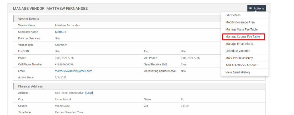 MANAGE VENDOR: MATTHEW FERNANDES 
Vendor Details 
Vendor Name 
Company Name 
Print on Check as 
Vendor Type 
EIN/SSN 
Phone 
Cell Phone Number 
Email 
Active Since 
Physical Address 
Address 
City 
County 
TimeZone 
Matthew Fernandes 
Matt&Co. 
N/A 
Appraiser 
N/A 
(888) ggg-7776 
matthewwaluelink@gmail.com 
2/1/2023 
One Fisher Island Drive (Map) 
Fisher Island 
Miami-Dade 
Eastern Standard Time 
Fax 
Alt. Phone 
Send Receive SMS 
Accounting Contact Email 
State 
N/A 
(888) ggg-7776 
True 
N/A 
33109 
= Actions 
Edit Details 
Modify Coverage Area 
Manage State Fee Table 
Manage County Fee Table 
Manage Email Alerts 
Schedule Vacation 
Mark Profile as Busy 
Add ACHWorks Account 
View Email History 