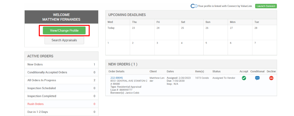 c 
O Your profile is linked with Connect by ValueLink_ 
WELCOME 
MATTHEW FERNANDES 
View/Change Profile 
Search Appraisals 
ACTIVE ORDERS 
New Orders 
Conditionally Accepted Orders 
All Orders In Progress 
Inspection Scheduled 
Inspection Completed 
Rush Orders 
Due in 1-2 Days 
UPCOMING DEADLINES 
Launch Connect 
-rue 
Wed 
Today 
Thu 
0 
2 
0 
0 
0 
Client 
Matthew Len 
der 
Dates 
Assigned: 2/20/2023 
Due: 7/30/2030 
Insp.: N/A 
Sun 
Item(s) 
1073 Condo 
Mon 
NEW ORDERS (1 ) 
Order Details 
232-00045 
8551 CENTRAL AVE STANTON C 
A g0680 
Type: Residential Appraisal 
Loan # 888ggg777 
Borrower(s): Janice Cobb 
Status 
Assigned To Vendor 
Accept Conditional 
Decline 