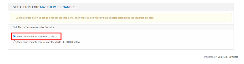 SET ALERTS FOR: MATTHEW FERNANDES 
Use the screen below to set up a vendor-specific alerts. The vendor will only receive the selected alert during the valuation process. 
Set Alerts Permissions for Vendor 
@ Allow this vendor to receive ALL alerts 
O Allow this vendor to receive only the alerts SELECTED below 
Powered By: ValueLink Software 