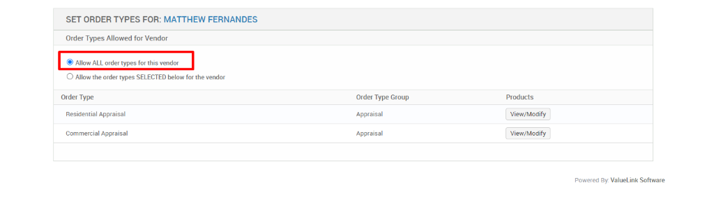 SET ORDER TYPES FOR: MATTHEW FERNANDES 
Order Types Allowed for Vendor 
@ Allow ALL order types for this vendor 
O Allow the order types SELECTED below for the vendor 
Order Type 
Residential Appraisal 
Commercial Appraisal 
Order Type Group 
Appraisal 
Appraisal 
Products 
View/Modify 
View/Modify 
Powered By: ValueLink Software 