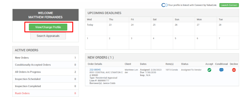 c 
O Your profile is linked with Connect by ValueLink_ 
WELCOME 
MATTHEW FERNANDES 
View/Change Profile 
Search Appraisals 
ACTIVE ORDERS 
New Orders 
Conditionally Accepted Orders 
All Orders In Progress 
Inspection Scheduled 
Inspection Completed 
Rush Orders 
UPCOMING DEADLINES 
Launch Connect 
-rue 
Wed 
Today 
Thu 
0 
2 
0 
0 
Client 
Matthew Len 
der 
Dates 
Assigned: 2/20/2023 
Due: 7/30/2030 
Insp.: N/A 
Sun 
Item(s) 
1073 Condo 
Mon 
NEW ORDERS (1 ) 
Order Details 
232-00045 
8551 CENTRAL AVE STANTON C 
A g0680 
Type: Residential Appraisal 
Loan # 888ggg777 
Borrower(s): Janice Cobb 
Status 
Assigned To Vendor 
Accept Conditional 
Decline 
