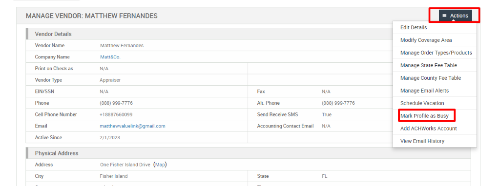 MANAGE VENDOR: MATTHEW FERNANDES 
Vendor Details 
Vendor Name 
Company Name 
Print on Check as 
Vendor Type 
EIN/SSN 
Phone 
Cell Phone Number 
Email 
Active Since 
Physical Address 
Address 
City 
Matthew Fernandes 
Matt&Co. 
N/A 
Appraiser 
N/A 
(888) ggg-7776 
matthewwaluelink@gmail.com 
2/1/2023 
One Fisher Island Drive (Map) 
Fisher Island 
Fax 
Alt. Phone 
Send Receive SMS 
Accounting Contact Email 
State 
N/A 
(888) ggg-7776 
True 
N/A 
= Actions 
Edit Details 
Modify Coverage Area 
Manage Order Types/Products 
Manage State Fee Table 
Manage County Fee Table 
Manage Email Alerts 
Schedule Vacation 
Mark Profile as Busy 
Add ACHWorks Account 
View Email History 