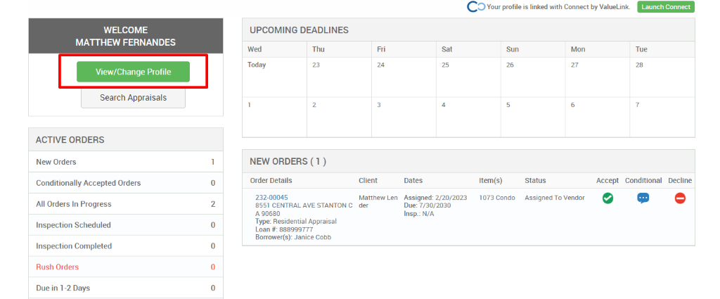 c 
O Your profile is linked with Connect by ValueLink_ 
WELCOME 
MATTHEW FERNANDES 
View/Change Profile 
Search Appraisals 
ACTIVE ORDERS 
New Orders 
Conditionally Accepted Orders 
All Orders In Progress 
Inspection Scheduled 
Inspection Completed 
Rush Orders 
Due in 1-2 Days 
UPCOMING DEADLINES 
Launch Connect 
-rue 
Wed 
Today 
Thu 
0 
2 
0 
0 
0 
Client 
Matthew Len 
der 
Dates 
Assigned: 2/20/2023 
Due: 7/30/2030 
Insp.: N/A 
Sun 
Item(s) 
1073 Condo 
Mon 
NEW ORDERS (1 ) 
Order Details 
232-00045 
8551 CENTRAL AVE STANTON C 
A g0680 
Type: Residential Appraisal 
Loan # 888ggg777 
Borrower(s): Janice Cobb 
Status 
Assigned To Vendor 
Accept Conditional 
Decline 