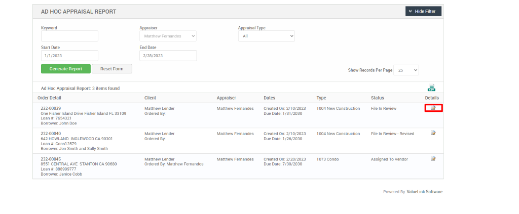 AD HOC APPRAISAL REPORT 
Keyword 
Start Date 
1/1/2023 
Generate Report 
Appraiser 
Matthew Fernandes 
End Date 
2/28/2023 
Client 
Matthew Lender 
Ordered ay 
Matthew Lender 
Ordered ay 
Matthew Lender 
Ordered ay Matthew Fernandos 
Appraisal Type 
Reset Form 
Show Records Per Page 
25 
Hide Filter 
Details 
Ad Hoc Appraisal Report: 3 items found 
Order Detail 
232-00039 
One Fisher Island Drive Fisher Island FL 33109 
Loan 7654321 
Borrower. John Doe 
232-00040 
642 HOWLAND INGLEWOOD CA 90301 
Loan consi 357g 
Borrower. Jon Smith and Sally Smith 
232-00045 
8551 CENTRAL AVE STANTON CA 90680 
Loan 888ggg777 
Borrower. Janice Cobb 
Appraiser 
Matthew Fernandes 
Matthew Fernandes 
Matthew Fernandes 
Dates 
created on: 210/2023 
Due Date: /2030 
created on: 210/2023 
Due Date: /26/2030 
created on: 220/2023 
Due Date: 7/30/2030 
Type 
1004 New Construction 
1004 New Construction 
1073 Condo 
Status 
File In Review 
File In Review - Revised 
Assigned To Vendor 
Powered By: ValueLink Software 