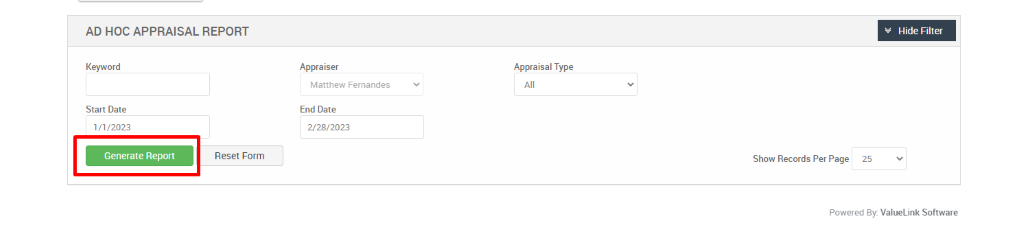 AD HOC APPRAISAL REPORT 
Hide Filter 
Keyword 
Start Date 
1/1 ,'2023 
Generate Report 
Appraiser 
Matthew Fernandes 
End Date 
2/28/2023 
Appraisal Type 
Reset Form 
Show Records Per Page 
25 
Powered By. ValueLink Software 