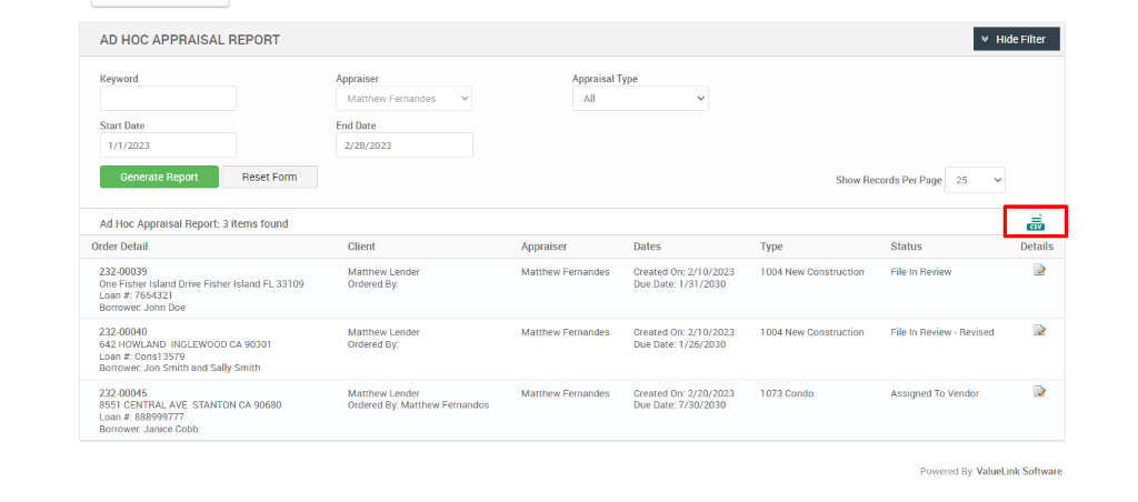 AD HOC APPRAISAL REPORT 
Keyword 
Start Date 
1/1/2023 
Generate Report 
Appraiser 
Matthew Fernandes 
End Date 
2/28/2023 
Client 
Matthew Lender 
Ordered ay 
Matthew Lender 
Ordered ay 
Matthew Lender 
Ordered By: Matthew Fernandos 
Appraisal Type 
Reset Form 
Show Records Per Page 
25 
Hide Filter 
Details 
Ad Hoc Appraisal Report: 3 items found 
Order Detail 
232-00039 
One Fisher Island Drive Fisher Island FL 33109 
Loan 7654321 
Borrower. John Doe 
232-00040 
642 HOWLAND INGLEWOOD CA 90301 
Loan consi 357g 
Borrower. Jon Smith and Sally Smith 
232-00045 
8551 CENTRAL AVE STANTON CA 90680 
Loan 888ggg777 
Borrower. Janice Cobb 
Appraiser 
Matthew Fernandes 
Matthew Fernandes 
Matthew Fernandes 
Dates 
created on: 210/2023 
Due Date: /2030 
created on: 210/2023 
Due Date: /26/2030 
created on: 220/2023 
Due Date: 7/30/2030 
Type 
1004 New Construction 
1004 New Construction 
1073 Condo 
Status 
File In Review 
File In Review - Revised 
Assigned To Vendor 
Powered By: ValueLink Software 