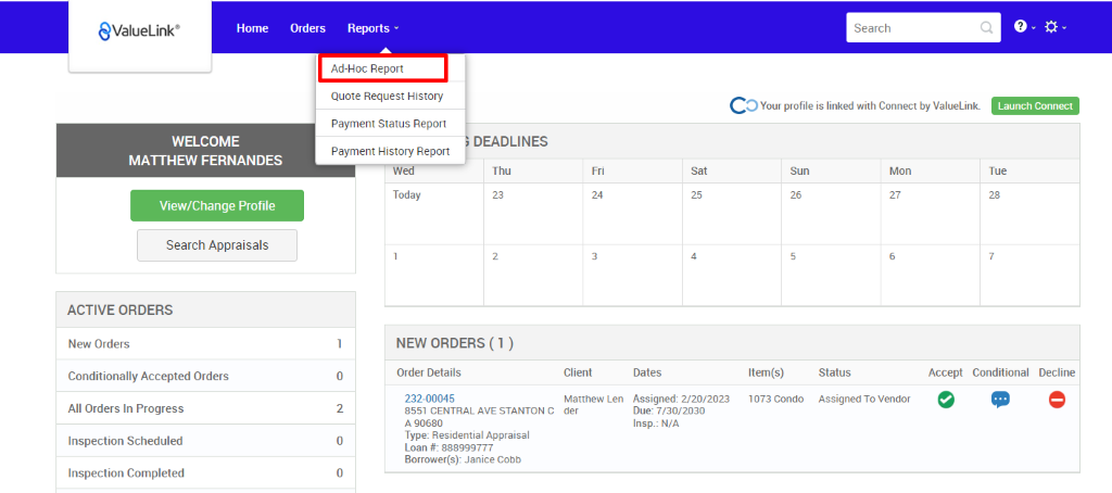€ValueLink' 
Home 
Orders 
Reports v 
Ad-Hoc Report 
Quote Request History 
Payment Status Report 
Payment History Report 
w 
Today 
Search 
c 
O Your profile is linked with Connect by ValueLink_ 
WELCOME 
MATTHEW FERNANDES 
View/Change Profile 
Search Appraisals 
ACTIVE ORDERS 
New Orders 
Conditionally Accepted Orders 
All Orders In Progress 
Inspection Scheduled 
Inspection Completed 
DEADLINES 
Thu 
Launch Connect 
-rue 
Sun 
Item(s) 
1073 Condo 
Mon 
0 
2 
0 
0 
NEW ORDERS (1 ) 
Order Details 
232-00045 
8551 CENTRAL AVE STANTON C 
A g0680 
Type: Residential Appraisal 
Loan # 888ggg777 
Borrower(s): Janice Cobb 
Client 
Matthew Len 
der 
Dates 
Assigned: 2/20/2023 
Due: 7/30/2030 
Insp.: N/A 
Status 
Assigned To Vendor 
Accept Conditional 
Decline 