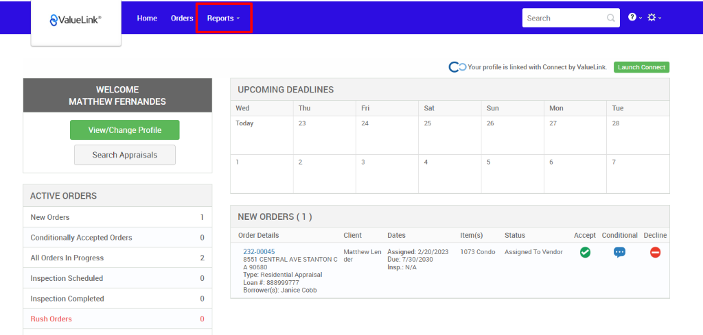 €ValueLink' 
Home 
Orders 
0 
2 
0 
0 
Reports v 
UPCOMING DEADLINES 
Search 
c 
O Your profile is linked with Connect by ValueLink_ 
WELCOME 
MATTHEW FERNANDES 
View/Change Profile 
Search Appraisals 
ACTIVE ORDERS 
New Orders 
Conditionally Accepted Orders 
All Orders In Progress 
Inspection Scheduled 
Inspection Completed 
Rush Orders 
Launch Connect 
-rue 
Wed 
Today 
Thu 
Sun 
Item(s) 
1073 Condo 
Mon 
NEW ORDERS (1 ) 
Order Details 
232-00045 
8551 CENTRAL AVE STANTON C 
A g0680 
Type: Residential Appraisal 
Loan # 888ggg777 
Borrower(s): Janice Cobb 
Client 
Matthew Len 
der 
Dates 
Assigned: 2/20/2023 
Due: 7/30/2030 
Insp.: N/A 
Status 
Assigned To Vendor 
Accept Conditional 
Decline 