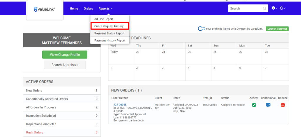 €ValueLink' 
Home 
Orders 
Reports 
Ad-Hoc Report 
Quote Request History 
Payment Status Report 
DEADLINES 
Payment History Report 
Search 
c 
O Your profile is linked with Connect by ValueLink_ 
Launch Connect 
WELCOME 
MATTHEW FERNANDES 
View/Change Profile 
Search Appraisals 
ACTIVE ORDERS 
New Orders 
Conditionally Accepted Orders 
All Orders In Progress 
Inspection Scheduled 
Inspection Completed 
Rush Orders 
Client 
Matthew Len 
der 
Dates 
Assigned: 2/20/2023 
Due: 7/30/2030 
Insp.: N/A 
Sun 
Item(s) 
1073 Condo 
Mon 
0 
2 
0 
0 
Thu 
Today 
NEW ORDERS (1 ) 
Order Details 
232-00045 
8551 CENTRAL AVE STANTON C 
A g0680 
Type: Residential Appraisal 
Loan # 888ggg777 
Borrower(s): Janice Cobb 
-rue 
Accept Conditional 
Status 
Assigned To Vendor 
Decline 
