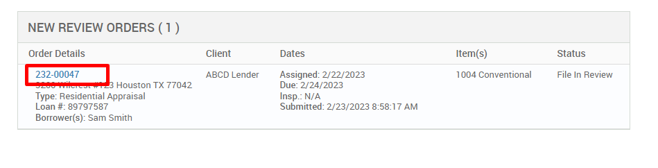 NEW REVIEW ORDERS ( ) 
Order Details 
222-00047 
Houston TX 77042 
Type: Residential Appraisal 
Loan # 897g7587 
Borrower(s): Sam Smith 
Client 
ABCD Lender 
Dates 
Assigned: 2/22/2023 
Due: 2/24/2023 
Insp.: N/A 
Submitted: 2/23/2023 AM 
Item(s) 
1004 Conventional 
Status 
File In Review 