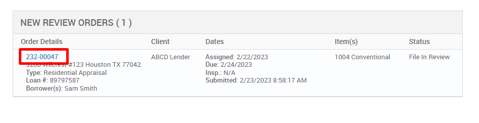 NEW REVIEW ORDERS ( ) 
Order Details 
222-00047 
123 Houston TX 77042 
Type: Residential Appraisal 
Loan # 897g7587 
Borrower(s): Sam Smith 
Client 
ABCD Lender 
Dates 
Assigned: 2/22/2023 
Due: 2/24/2023 
Insp.: N/A 
Submitted: 2/23/2023 AM 
Item(s) 
1004 Conventional 
Status 
File In Review 