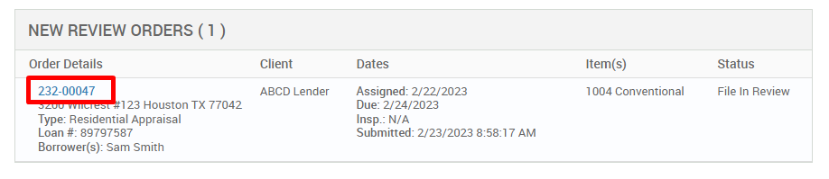 NEW REVIEW ORDERS (1 ) 
Order Details 
222-00047 
123 Houston TX 77042 
Type: Residential Appraisal 
Loan # 897g7587 
Borrower(s): Sam Smith 
Client 
ABCD Lender 
Dates 
Assigned: 2/22/2023 
Due: 2/24/2023 
Insp.: N/A 
Submitted: 2/23/2023 AM 
Item(s) 
1004 Conventional 
Status 
File In Review 