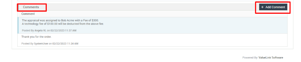 Comments 
Comment 
The appraisal was assigned to Bob Acme with a Fee of S300. 
A technology fee of Sl 00.00 will be deducted from the above fee. 
Posted By Angela VL on 02/22/2023 1 1:37 AM 
Thank you for the order. 
Posted By systemUser on 02/22/2023 11:24 AM 
+ Add Comment 
Powered By. ValueLink Software 