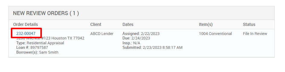 NEW REVIEW ORDERS ( ) 
Order Details 
232-00047 
123 Houston TX 77042 
Type: Residential Appraisal 
Loan # 897g7587 
Borrower(s): Sam Smith 
Client 
ABCD Lender 
Dates 
Assigned: 2/22/2023 
Due: 2/24/2023 
Insp.: N/A 
Submitted: 2/23/2023 AM 
Item(s) 
1004 Conventional 
Status 
File In Review 