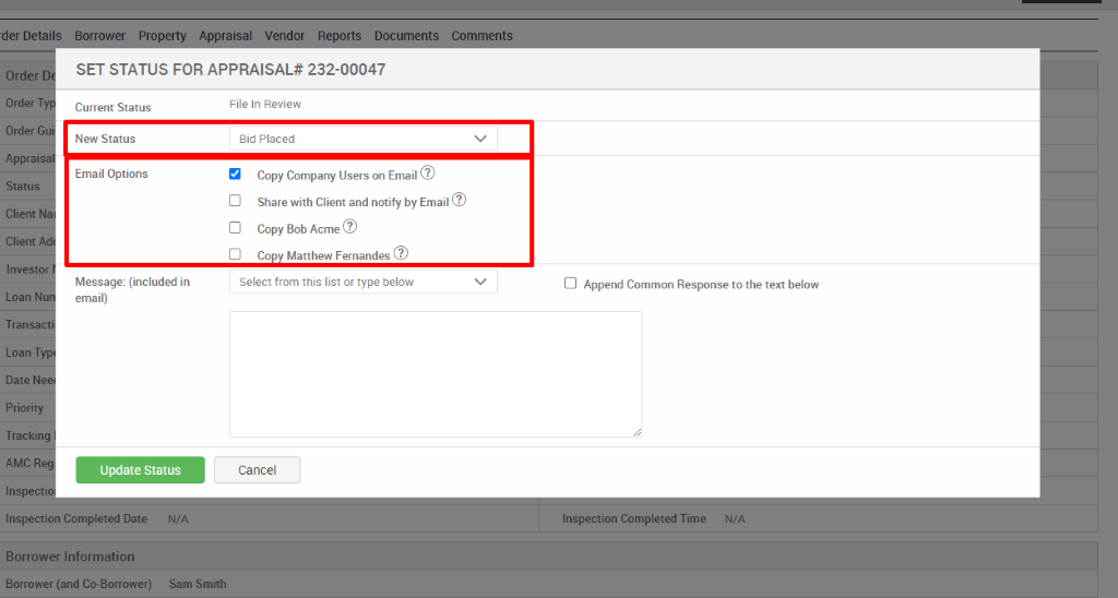 -der Detai 
Order 
Order T 
Order G 
Apprais 
Status 
Client 
Client 
Investo 
Loan N 
Tran 
Loan T 
Date N 
Priority 
Tracki 
AMC 
Inspe 
SET STATUS FOR APPRAISAL* 232-00047 
Current Status 
New Status 
Email Options 
Message: (included in 
email) 
Update Status 
File In Review 
Bid Placed 
Copy Company Users on Email@ 
Cl Share with Client and notify by Email@ 
Cl Copy Bob Acme@ 
Cl Co Matthew Fernandes@ 
Select from this list or type below 
Cancel 
Cl Append Common Response to the text below 
Inspection Completed Date 
Borrower Information 
Borrower (and Co-Borrower) 
N/A 
Sam Smith 
Inspection Completed Time 
N/A 