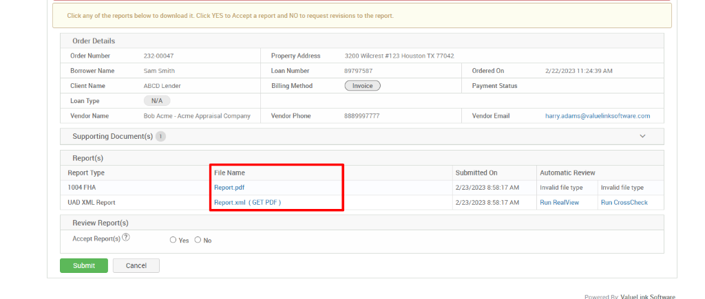 Click any of the reports below to download it. Click YES to Accept a report and NO to request revisions to the report. 
Order Details 
Order Number 
Borrower Name 
Client Name 
Loan Type 
Vendor Name 
232-00047 
Sam Smith 
ABCD Lender 
N/A 
80b Acme - Acme Appraisal Company 
Property Address 
Loan Number 
Billing Method 
Vendor Phone 
3200 Wilcrest #123 Houston TX 77042 
89797587 
Invoice 
8889997777 
Ordered On 
Payment Status 
Vendor Email 
Submitted On 
2/23/2023 AM 
2/23/2023 AM 
222/2023 1 AM 
harry_adams@valuelinksoftware.com 
Automatic Review 
Supporting Document(s) 1 
Report(s) 
Report Type 
1004 FHA 
UAD XML Report 
Review Report(s) 
Accept 
File Name 
Report.pdf 
Report.xml 
(GET PDF) 
Invalid file type 
Run RealView 
Invalid file type 
Run CrossCheck 
O Yes 
Submit 
Cancel 