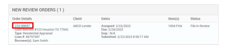 NEW REVIEW ORDERS ( ) 
Order Details 
222-00047 
cres #123 Houston TX 77042 
Type: Residential Appraisal 
Loan 897g7587 
Borrower(s): Sam Smith 
Client 
ABCD Lender 
Dates 
Assigned: 2/22/2023 
Due: 2/24/2023 
Insp.: N/A 
Submitted: 2/23/2023 AM 
Item(s) 
1004 FHA 
Status 
File In Review 