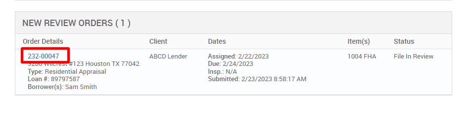 NEW REVIEW ORDERS ( ) 
Order Details 
222-00047 
123 Houston TX 77042 
Type: Residential Appraisal 
Loan # 897g7587 
Borrower(s): Sam Smith 
Client 
ABCD Lender 
Dates 
Assigned: 2/22/2023 
Due: 2/24/2023 
Insp.: N/A 
Submitted: 2/23/2023 AM 
Item(s) 
1004 FHA 
Status 
File In Review 