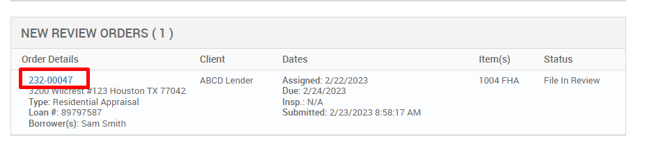 NEW REVIEW ORDERS ( ) 
Order Details 
222-00047 
123 Houston TX 77042 
Type: Residential Appraisal 
Loan # 897g7587 
Borrower(s): Sam Smith 
Client 
ABCD Lender 
Dates 
Assigned: 2/22/2023 
Due: 2/24/2023 
Insp.: N/A 
Submitted: 2/23/2023 AM 
Item(s) 
1004 FHA 
Status 
File In Review 