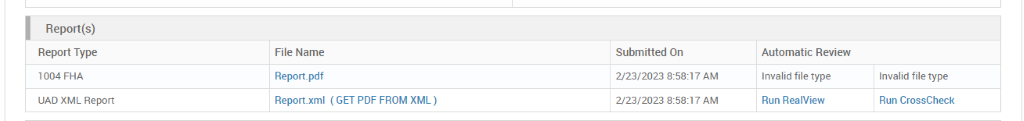 Report(s) 
Report Type 
1004 FHA 
UAD XML Report 
File Name 
Report_pdf 
Report.xml 
( GET PDF FROM XML ) 
Submitted On 
2/23/2023 AM 
2/23/2023 AM 
Automatic Review 
Invalid file type 
Run RealView 
Invalid file type 
Run CrossCheck 
