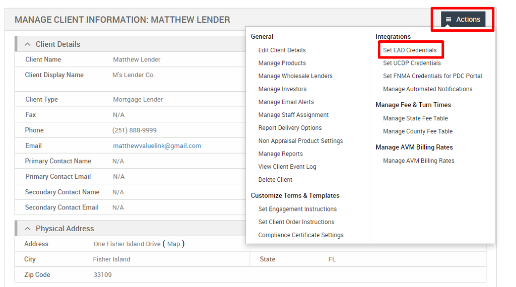 MANAGE CLIENT INFORMATION: MATTHEW LENDER 
Client Details 
Client Name 
Client Display Name 
Client Type 
Fax 
Phone 
Email 
Primary Contact Name 
Primary Contact Email 
Secondary Contact Name 
Secondary Contact Email 
Physical Address 
Matthew Lender 
M's Lender Co. 
Mortgage Lender 
N/A 
(251) 888-gggg 
matthevwaluelink@gmail.com 
N/A 
N/A 
N/A 
N/A 
General 
Edit Client Details 
Manage Products 
Manage Wholesale Lenders 
Manage Investors 
Manage Email Alerts 
Manage Staff Assignment 
Report Delivery Options 
Non Appraisal Product Settings 
Manage Reports 
View Client Event Log 
Delete Client 
Customize Terms & Templates 
Set Engagement Instructions 
Set Client Order Instructions 
Compliance Certificate Settings 
State 
= Actions 
Int rations 
Set EAD Credentials 
Set UCDP Credentials 
Set FNMA Credentials for PDC Portal 
Manage Automated Notifications 
Manage Fee & Turn Times 
Manage State Fee Table 
Manage County Fee Table 
Manage AVM Billing Rates 
Manage AVM Billing Rates 
Address 
City 
Zip Code 
One Fisher Island Drive ( Map ) 
Fisher Island 
331 og 