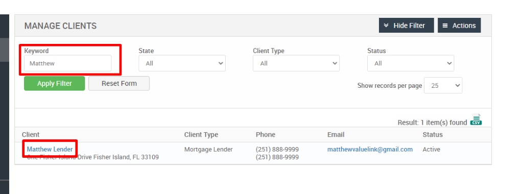 MANAGE CLIENTS 
Keyword 
Matthew 
Apply Filter 
Client 
Matthew Lender 
Hide Filter 
= Actions 
State 
Reset Form 
Client Type 
Phone 
(251) 888-gggg 
(251) 888-gggg 
Status 
Show records per page 
25 
Result: 1 item(s) found Ö 
Client Type 
Mortgage Lender 
FL 33109 
Email 
matthewwaluelink@gmail.com 
Status 
Active 
rive Fisher Island, 