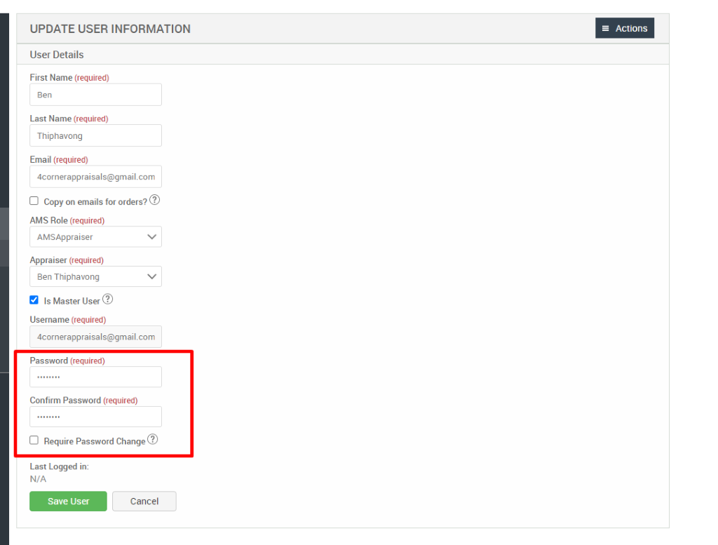 UPDATE USER INFORMATION 
User Details 
First Name (required) 
Ben 
Last Name (required) 
Thiphavong 
Email (required) 
4cornerappraisals@gmaiLcom 
Cl Copy on emails for orders?@ 
AMS Role (required) 
AMSAppraiser 
Appraiser (required) 
Ben Thiphavong 
Is Master User@ 
Username (required) 
4cornerappraisals@gmaiLcom 
Password (required) 
Confirm Password (required) 
Cl Require Password Change@ 
= Actions 
Last Logged in: 
N/A 
Save User 
Cancel 