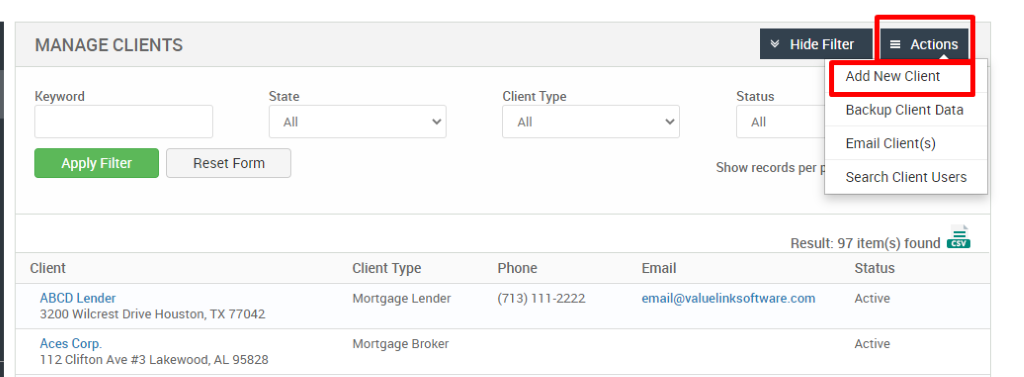 MANAGE CLIENTS 
Key," ord 
Apply Filter 
Client 
ABCD Lender 
Hide Filter 
= Actions 
State 
Status 
Client Type 
Mortgage Lender 
Mortgage Broker 
Client Type 
Phone 
(713) 111-2222 
Add New Client 
Backup Client Data 
Email Client(s) 
Reset Form 
Show records per 
Search Client Users 
Result: 97 item(s) found Ö 
Email 
email@valuelinksoftware.com 
3200 Wilcrest Drive Houston, TX 77042 
Aces Corp. 
1 2 Clifton Ave Lakewood, AL 95828 
Status 
Active 
Active 