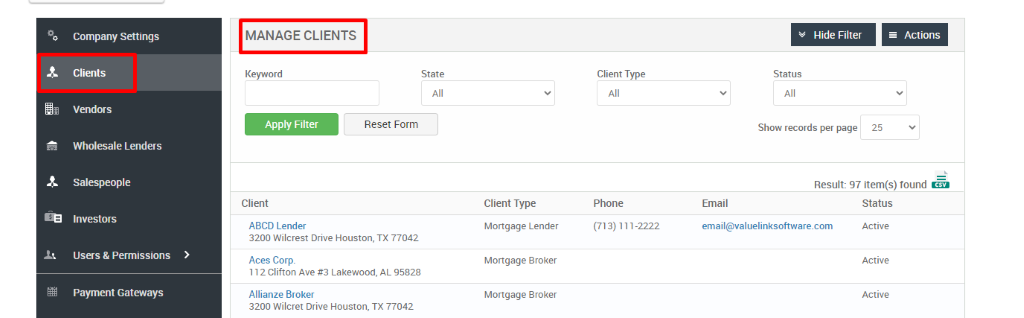 Company Settings 
Clients 
Vendors 
Wholesale Lenders 
Salespeople 
Investors 
Users & Permissions 
Payment Gateways 
MANAGE CLIENTS 
Key," ord 
Client 
ABCD Lender 
Hide Filter 
= Actions 
State 
Reset Form 
Client Type 
Phone 
(713) 111-2222 
Status 
Show records per page 
25 
Result: 97 item(s) found Ö 
Client Type 
Mortgage Lender 
Mortgage Broker 
Mortgage Broker 
Email 
email@valuelinksoftware.com 
3200 Wilcrest Drive Houston, TX 77042 
Aces Corp. 
112 Clifton Ave Lakewood, AL 95828 
Allianze Broker 
3200 Wilcret Drive Houston, TX 77042 
Status 
Active 
Active 
Active 