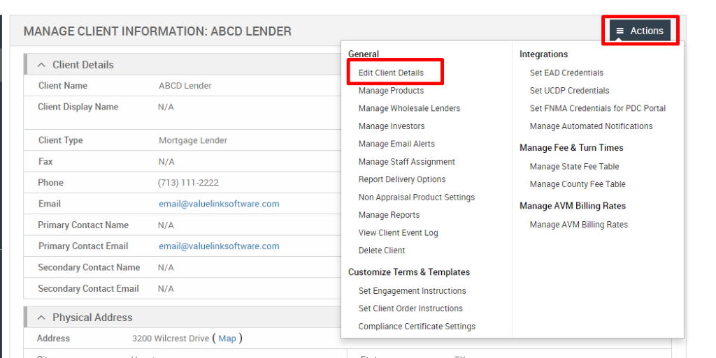 MANAGE CLIENT INFORMATION: ABCD LENDER 
Client Details 
Client Name 
Client Display Name 
Client Type 
Fax 
Phone 
Email 
Primary Contact Name 
Primary Contact Email 
Secondary Contact Name 
Secondary Contact Email 
Physical Address 
ABCD Lender 
N/A 
Mortgage Lender 
N/A 
(713) 111-2222 
email@valuelinksoftware.com 
N/A 
email@valuelinksoftware.com 
N/A 
N/A 
General 
Edit Client Details 
Manage Products 
Manage Wholesale Lenders 
Manage Investors 
Manage Email Alerts 
Manage Staff Assignment 
Report Delivery Options 
Non Appraisal Product Settings 
Manage Reports 
View Client Event Log 
Delete Client 
Customize Terms & Templates 
Set Engagement Instructions 
Set Client Order Instructions 
Compliance Certificate Settings 
= Actions 
Integrations 
Set EAD Credentials 
Set UCDP Credentials 
Set FNMA Credentials for PDC Portal 
Manage Automated Notifications 
Manage Fee & Turn Times 
Manage State Fee Table 
Manage County Fee Table 
Manage AVM Billing Rates 
Manage AVM Billing Rates 
Address 
3200 Wilcrest Drive ( Map ) 