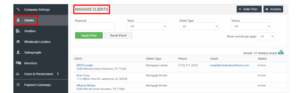 Company Settings 
Clients 
Vendors 
Wholesale Lenders 
Salespeople 
Investors 
Users & Permissions 
Payment Gateways 
MANAGE CLIENTS 
Key," ord 
Apply Filter 
Client 
ABCD Lender 
Hide Filter 
= Actions 
State 
Reset Form 
Client Type 
Phone 
(713) 111-2222 
Status 
Show records per page 
25 
Result: 97 item(s) found Ö 
Client Type 
Mortgage Lender 
Mortgage Broker 
Mortgage Broker 
Email 
email@valuelinksoftware.com 
3200 Wilcrest Drive Houston, TX 77042 
Aces Corp. 
112 Clifton Ave Lakewood, AL 95828 
Allianze Broker 
3200 Wilcret Drive Houston, TX 77042 
Status 
Active 
Active 
Active 