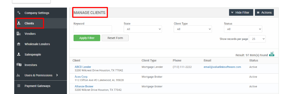 Company Settings 
Clients 
Vendors 
Wholesale Lenders 
Salespeople 
Investors 
Users & Permissions 
Payment Gateways 
MANAGE CLIENTS 
Key," ord 
Apply Filter 
Client 
ABCD Lender 
Hide Filter 
= Actions 
State 
Reset Form 
Client Type 
Phone 
(713) 111-2222 
Status 
Show records per page 
25 
Result: 97 item(s) found Ö 
Client Type 
Mortgage Lender 
Mortgage Broker 
Mortgage Broker 
Email 
email@valuelinksoftware.com 
3200 Wilcrest Drive Houston, TX 77042 
Aces Corp. 
112 Clifton Ave Lakewood, AL 95828 
Allianze Broker 
3200 Wilcret Drive Houston, TX 77042 
Status 
Active 
Active 
Active 