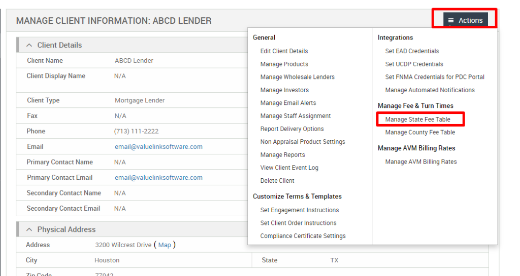 MANAGE CLIENT INFORMATION: ABCD LENDER 
Client Details 
Client Name 
Client Display Name 
Client Type 
Fax 
Phone 
Email 
Primary Contact Name 
Primary Contact Email 
Secondary Contact Name 
Secondary Contact Email 
Physical Address 
ABCD Lender 
N/A 
Mortgage Lender 
N/A 
(713) 111-2222 
email@valuelinksoftware.com 
N/A 
email@valuelinksoftware.com 
N/A 
N/A 
General 
Edit Client Details 
Manage Products 
Manage Wholesale Lenders 
Manage Investors 
Manage Email Alerts 
Manage Staff Assignment 
Report Delivery Options 
Non Appraisal Product Settings 
Manage Reports 
View Client Event Log 
Delete Client 
Customize Terms & Templates 
Set Engagement Instructions 
Set Client Order Instructions 
Compliance Certificate Settings 
State 
= Actions 
Integrations 
Set EAD Credentials 
Set UCDP Credentials 
Set FNMA Credentials for PDC Portal 
Manage Automated Notifications 
Manage Fee & Turn Times 
Manage State Fee Table 
Manage County Fee Table 
Manage AVM Billing Rates 
Manage AVM Billing Rates 
Address 
City 
3200 Wilcrest Drive ( Map ) 
Houston 