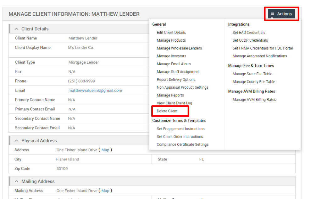 MANAGE CLIENT INFORMATION: MATTHEW LENDER 
Client Details 
Client Name 
Client Display Name 
Client Type 
Fax 
Phone 
Email 
Primary Contact Name 
Primary Contact Email 
Secondary Contact Name 
Secondary Contact Email 
Physical Address 
Matthew Lender 
M's Lender Co. 
Mortgage Lender 
N/A 
(251) 888-gggg 
matthevwaluelink@gmail.com 
N/A 
N/A 
N/A 
N/A 
General 
Edit Client Details 
Manage Products 
Manage Wholesale Lenders 
Manage Investors 
Manage Email Alerts 
Manage Staff Assignment 
Report Delivery Options 
Non Appraisal Product Settings 
Manage Reports 
View Client Event Log 
Delete Client 
Customize Terms & Templates 
Set Engagement Instructions 
Set Client Order Instructions 
Compliance Certificate Settings 
State 
= Actions 
Integrations 
Set EAD Credentials 
Set UCDP Credentials 
Set FNMA Credentials for PDC Portal 
Manage Automated Notifications 
Manage Fee & Turn Times 
Manage State Fee Table 
Manage County Fee Table 
Manage AVM Billing Rates 
Manage AVM Billing Rates 
Address 
City 
Zip Code 
Mailing Address 
Mailing Address 
One Fisher Island Drive ( Map ) 
Fisher Island 
331 og 
One Fisher Island Drive ( Map ) 