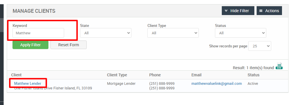 MANAGE CLIENTS 
Keyword 
Matthew 
Apply Filter 
Client 
Matthew Lender 
Hide Filter 
= Actions 
State 
Reset Form 
Client Type 
Phone 
(251) 888-gggg 
(251) 888-gggg 
Status 
Show records per page 
25 
Result: 1 item(s) found Ö 
-ve Fisher Island, 
Client Type 
Mortgage Lender 
FL 33109 
Email 
matthewwaluelink@gmail.com 
Status 
Active 