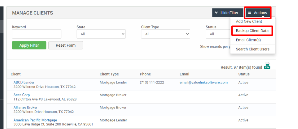 MANAGE CLIENTS 
Key," ord 
Client 
ABCD Lender 
Hide Filter 
= Actions 
State 
Reset Form 
Client Type 
Phone 
(713) 111-2222 
Status 
Add New Client 
Backup Client Data 
Email Client(s) 
Show records per 
Search Client Users 
Result: 97 item(s) found Ö 
Client Type 
Mortgage Lender 
Mortgage Broker 
Mortgage Broker 
Mortgage Lender 
Email 
email@valuelinksoftware.com 
3200 Wilcrest Drive Houston, TX 77042 
Aces Corp. 
112 Clifton Ave Lakewood, AL 95828 
Allianze Broker 
3200 Wilcret Drive Houston, TX 77042 
American Pacific Mortgage 
3000 Lava Ridge CT, suite 200 Roseville, CA 95661 
Status 
Active 
Active 
Active 
Active 