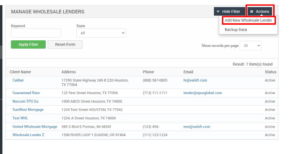 MANAGE WHOLESALE LENDERS 
Hide Filter 
= Actions 
Key," ord 
Apply Filter 
Client Name 
Caliber 
Guaranteed Rate 
Norcom TPO Go 
SunWest Mortgage 
Test WHL 
State 
Add New Wholesale Lender 
Backup Data 
Reset Form 
Show records per page 
25 
Address 
17350 State Highway 249 # 220 Houston, 
TX 77064 
123 Test street Houston, TX 77056 
1000 ABCD street Houston, TX 74000 
1234 Test street HOUSTON, TX 77042 
1234, A street Houston, TX 74000 
585 S Blvd E Pontiac, Ml 48341 
598 RIVER LOOP 1 EUGENE, OR 97404 
Phone 
(888) 587-0805 
(123) 456- 
(111) 123-1234 
Email 
hr@valsft.com 
lender@spurglobal.com 
test@valsft.com 
United Wholesale Mortgage 
Wholesale Lender Z 
Result: 7 item(s) found 
Status 
Active 
Active 
Active 
Active 
Active 
Active 
Active 