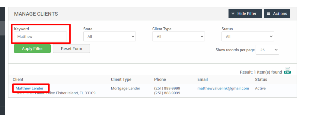 MANAGE CLIENTS 
Keyword 
Matthew 
Apply Filter 
Client 
Matthew Lender 
Hide Filter 
= Actions 
State 
Reset Form 
Client Type 
Phone 
(251) 888-gggg 
(251) 888-gggg 
Status 
Show records per page 
25 
Result: 1 item(s) found Ö 
-ve Fisher Island, 
Client Type 
Mortgage Lender 
FL 33109 
Email 
matthewwaluelink@gmail.com 
Status 
Active 