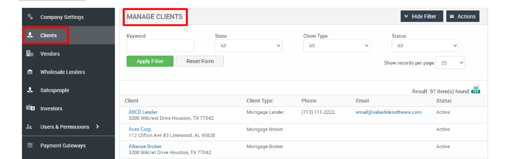 Company Settings 
Clients 
Vendors 
Wholesale Lenders 
Salespeople 
Investors 
Users & Permissions 
Payment Gateways 
MANAGE CLIENTS 
Key," ord 
Apply Filter 
Client 
ABCD Lender 
Hide Filter 
= Actions 
State 
Reset Form 
Client Type 
Phone 
(713) 111-2222 
Status 
Show records per page 
25 
Result: 97 item(s) found Ö 
Client Type 
Mortgage Lender 
Mortgage Broker 
Mortgage Broker 
Email 
email@valuelinksoftware.com 
3200 Wilcrest Drive Houston, TX 77042 
Aces Corp. 
112 Clifton Ave Lakewood, AL 95828 
Allianze Broker 
3200 Wilcret Drive Houston, TX 77042 
Status 
Active 
Active 
Active 