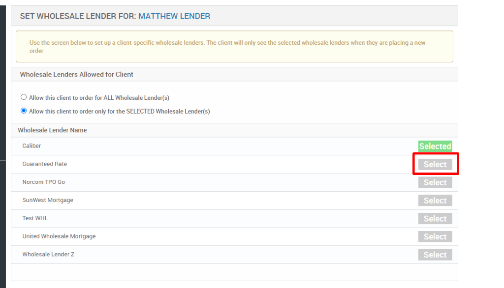 SET WHOLESALE LENDER FOR: MATTHEW LENDER 
Use the screen below to set up a client-specific wholesale lenders. The client will only see the selected wholesale lenders when they are placing a new 
order 
Wholesale Lenders Allowed for Client 
O Allow this client to order for ALL Wholesale Lender(s) 
@ Alow this client to order only for the SELECTED Wholesale Lender(s) 
Wholesale Lender Name 
Caliber 
Guaranteed Rate 
Norcom TPO Go 
SunWest Mortgage 
Test WHL 
United Wholesale Mortgage 
Wholesale Lender Z 
Selected 
Select 
Select 
Select 
Select 
Select 