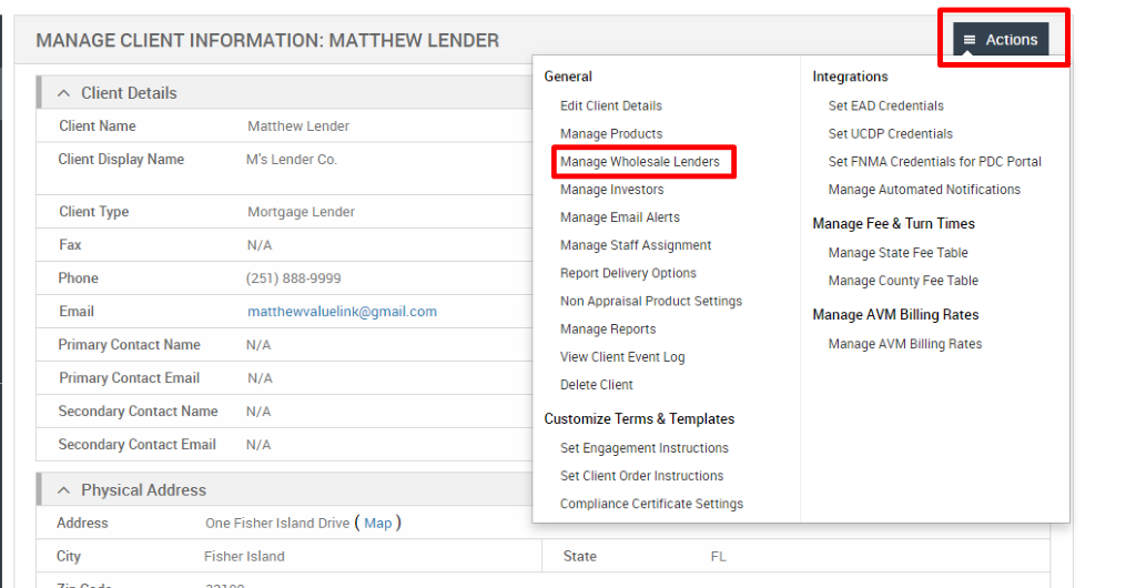 MANAGE CLIENT INFORMATION: MATTHEW LENDER 
Client Details 
Client Name 
Client Display Name 
Client Type 
Fax 
Phone 
Email 
Primary Contact Name 
Primary Contact Email 
Secondary Contact Name 
Secondary Contact Email 
Physical Address 
Matthew Lender 
M's Lender Co. 
Mortgage Lender 
N/A 
(251) 888-gggg 
matthevwaluelink@gmail.com 
N/A 
N/A 
N/A 
N/A 
General 
Edit Client Details 
Manage Products 
Manage Wholesale Lenders 
Manage Investors 
Manage Email Alerts 
Manage Staff Assignment 
Report Delivery Options 
Non Appraisal Product Settings 
Manage Reports 
View Client Event Log 
Delete Client 
Customize Terms & Templates 
Set Engagement Instructions 
Set Client Order Instructions 
Compliance Certificate Settings 
State 
= Actions 
Integrations 
Set EAD Credentials 
Set UCDP Credentials 
Set FNMA Credentials for PDC Portal 
Manage Automated Notifications 
Manage Fee & Turn Times 
Manage State Fee Table 
Manage County Fee Table 
Manage AVM Billing Rates 
Manage AVM Billing Rates 
Address 
City 
One Fisher Island Drive ( Map ) 
Fisher Island 
