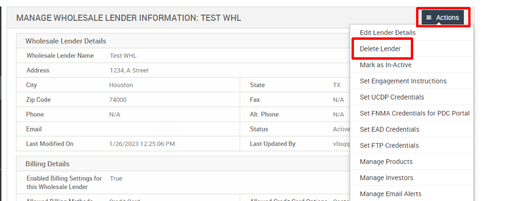 MANAGE WHOLESALE LENDER INFORMATION: TEST WHL 
Wholesale Lender Details 
Wholesale Lender Name 
Address 
City 
Zip Code 
Phone 
Email 
Last Modified On 
Billing Details 
Enabled Billing Settings for 
this Wholesale Lender 
Test WHL 
1234, A street 
Houston 
74000 
N/A 
,'26/2023 1225:06 PM 
True 
State 
Fax 
Alt. Phone 
Status 
Last Updated By 
Acti 
vlsup 
= Actions 
Edit Lender Details 
Delete Lender 
Mark as In-Active 
Set Engagement Instructions 
Set UCDP Credentials 
Set FNMA Credentials for PDC Portal 
Set EAD Credentials 
Set FTP Credentials 
Manage Products 
Manage Investors 
Manage Email Alerts 
