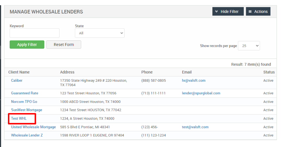 MANAGE WHOLESALE LENDERS 
Hide Filter 
Show records per page 
= Actions 
Key," ord 
Apply Filter 
Client Name 
Caliber 
Guaranteed Rate 
Norcom TPO Go 
SunWest Mortgage 
Test WHL 
State 
Reset Form 
25 
Address 
17350 State Highway 249 # 220 Houston, 
TX 77064 
123 Test street Houston, TX 77056 
1000 ABCD street Houston, TX 74000 
1234 Test street HOUSTON, TX 77042 
1234, A street Houston, TX 74000 
585 S Blvd E Pontiac, Ml 48341 
598 RIVER LOOP 1 EUGENE, OR 97404 
Phone 
(888) 587-0805 
(123) 456- 
(111) 123-1234 
Email 
hr@valsft.com 
lender@spurglobal.com 
test@valsft.com 
United Wholesale Mortgage 
Wholesale Lender Z 
Result: 7 item(s) found 
Status 
Active 
Active 
Active 
Active 
Active 
Active 
Active 