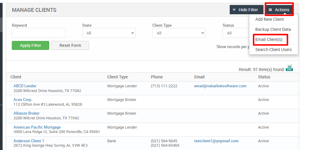 MANAGE CLIENTS 
Key," ord 
Client 
ABCD Lender 
Hide Filter 
= Actions 
State 
Status 
Client Type 
Mortgage Lender 
Mortgage Broker 
Mortgage Broker 
Mortgage Lender 
Bank 
Client Type 
Phone 
(713) 111-2222 
(021) 564-5645 
(021) 564-65465 
Add New Client 
Backup Client Data 
Email Client(s) 
Reset Form 
Show records per 
Search Client Users 
Result: 97 item(s) found Ö 
3200 Wilcrest Drive Houston, TX 77042 
Aces Corp. 
112 Clifton Ave Lakewood, AL 95828 
Allianze Broker 
3200 Wilcret Drive Houston, TX 77042 
American Pacific Mortgage 
3000 Lava Ridge CT, suite 200 Roseville, CA 95661 
Anderson Client 1 
2672 King George Hwy surrey, AL V3W 4E3 
Email 
email@valuelinksoftware.com 
testclientl@yopmail.com 
Status 
Active 
Active 
Active 
Active 
Active 