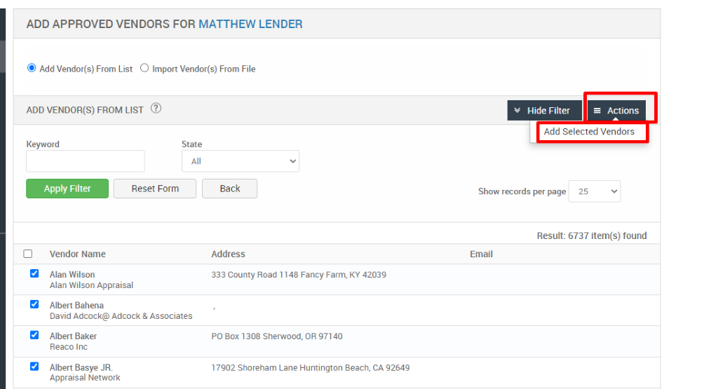 ADD APPROVED VENDORS FOR MATTHEW LENDER 
@ Add Vendor(s) From List O Import Vendor(s) From File 
ADD VENDOR(S) FROM LIST @ 
Key," ord 
Reset Form 
v Hide Filter 
= Actions 
Add Selected Vendors 
State 
Back 
Address 
333 county Road 1148 Fancy Farm, KY 42039 
PO aox 1308 Sherwood, OR 97140 
17902 Shoreham Lane Huntington Beach, CA 92649 
Show records per page 
25 
Result: 6737 item(s) found 
Email 
Vendor Name 
Alan Wilson 
Alan Wilson Appraisal 
Albert Bahena 
David Adcock@Adcock & Associates 
Albert Baker 
Reaco Inc 
Albert Basye JR 
Appraisal Network 